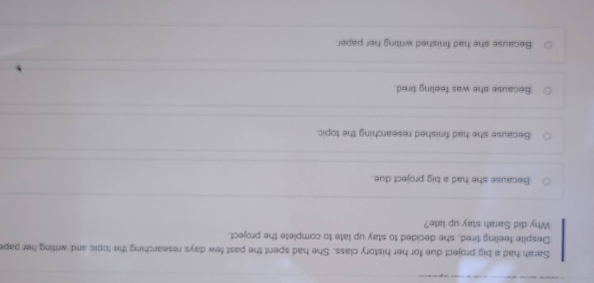 Sarah had a big project due for her history class. She had spent the past few days researching the topic and writing her pape
Despite feeling tired, she decided to stay up late to complete the project.
Why did Sarah stay up late?
Because she had a big project due.
Because she had finished researching the topic.
Because she was feeling tired.
Because she had finished writing her paper.