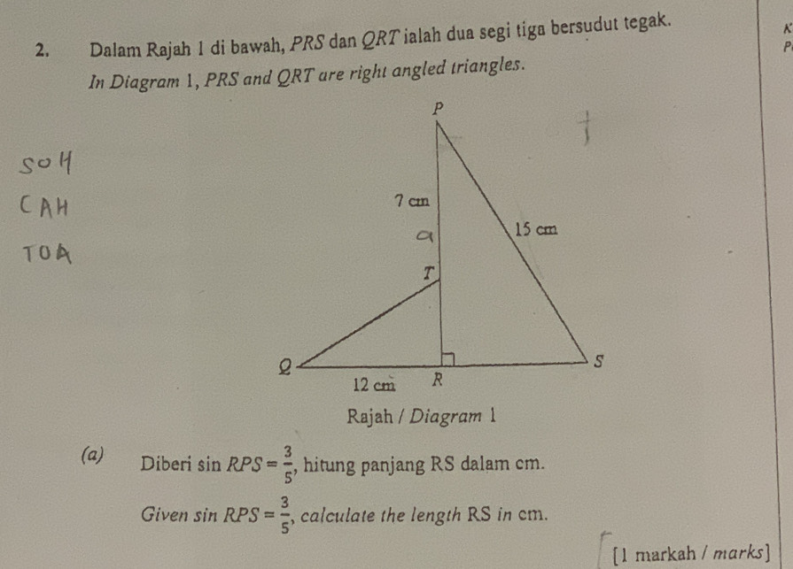 Dalam Rajah 1 di bawah, PRS dan QRT ialah dua segi tiga bersudut tegak.
K
P
In Diagram 1, PRS and QRT are right angled triangles. 
Rajah / Diagram 1 
(a) Diberi sin RPS= 3/5  , hitung panjang RS dalam cm. 
Given sin RPS= 3/5  , calculate the length RS in cm. 
[1 markah / marks]