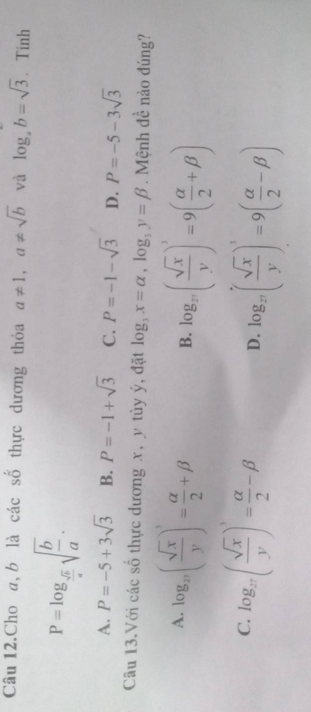 Câu 12.Cho a, b là các số thực dương thỏa a!= 1, a!= sqrt(b) và log _ab=sqrt(3). Tính
P=log _ sqrt(b)/a sqrt(frac b)a.
A. P=-5+3sqrt(3) B. P=-1+sqrt(3) C. P=-1-sqrt(3) D. P=-5-3sqrt(3)
Câu 13.Với các số thực dương x, y tùy ý, đặt log _3x=alpha , log _3y=beta. Mệnh đề nào đúng?
A. log _27( sqrt(x)/y )^3= alpha /2 +beta
B. log _27( sqrt(x)/y )^3=9( alpha /2 +beta )
C. log _27( sqrt(x)/y )^3= alpha /2 -beta
D. log _27( sqrt(x)/y )^3=9( alpha /2 -beta )