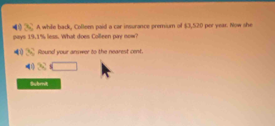 A while back, Colleen paid a car insurance premium of $3,520 per year. Now she 
pays 19.1% less. What does Colleen pay now? 
Round your answer to the nearest cent.
$□
Submit