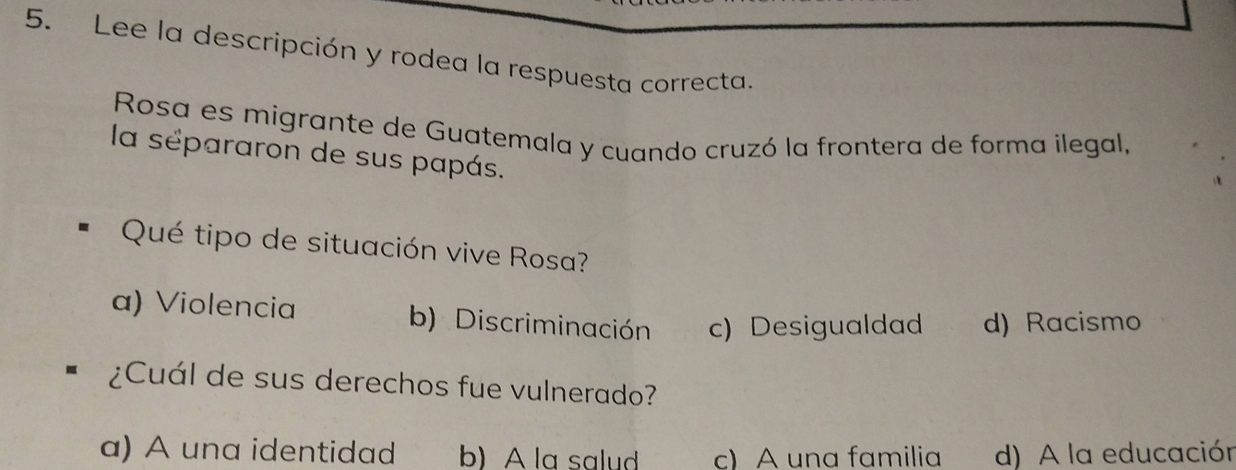 Lee la descripción y rodea la respuesta correcta.
Rosa es migrante de Guatemala y cuando cruzó la frontera de forma ilegal,
la sépararon de sus papás.
Qué tipo de situación vive Rosa?
a) Violencia b) Discriminación c) Desigualdad d) Racismo
¿Cuál de sus derechos fue vulnerado?
a) A una identidad b) A la salud c) A una familia d) A la educación