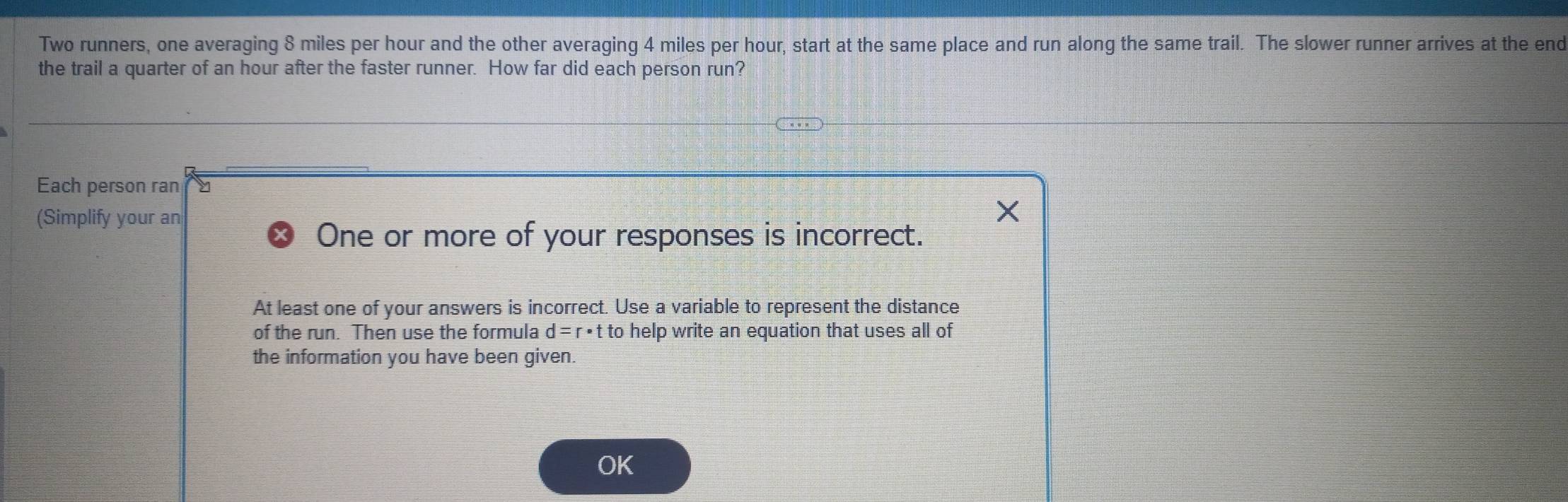 Two runners, one averaging 8 miles per hour and the other averaging 4 miles per hour, start at the same place and run along the same trail. The slower runner arrives at the end 
the trail a quarter of an hour after the faster runner. How far did each person run? 
Each person ran y
(Simplify your an 
One or more of your responses is incorrect. 
At least one of your answers is incorrect. Use a variable to represent the distance 
of the run. Then use the formula d=r· t to help write an equation that uses all of 
the information you have been given. 
OK
