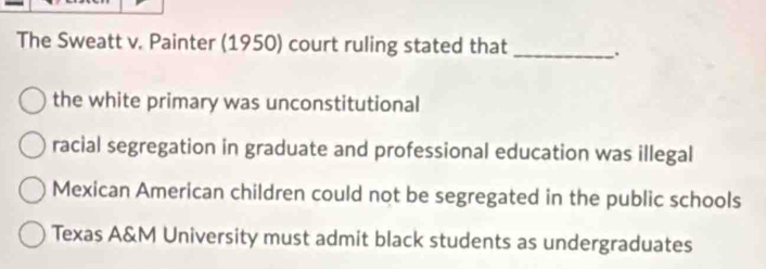 The Sweatt v. Painter (1950) court ruling stated that _.
the white primary was unconstitutional
racial segregation in graduate and professional education was illegal
Mexican American children could not be segregated in the public schools
Texas A&M University must admit black students as undergraduates