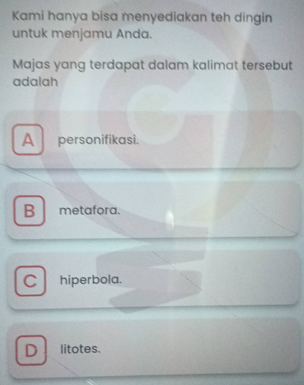 Kami hanya bisa menyediakan teh dingin
untuk menjamu Anda.
Majas yang terdapat dalam kalimat tersebut
adalah
A personifikasi.
B metafora.
C hiperbola.
D litotes.