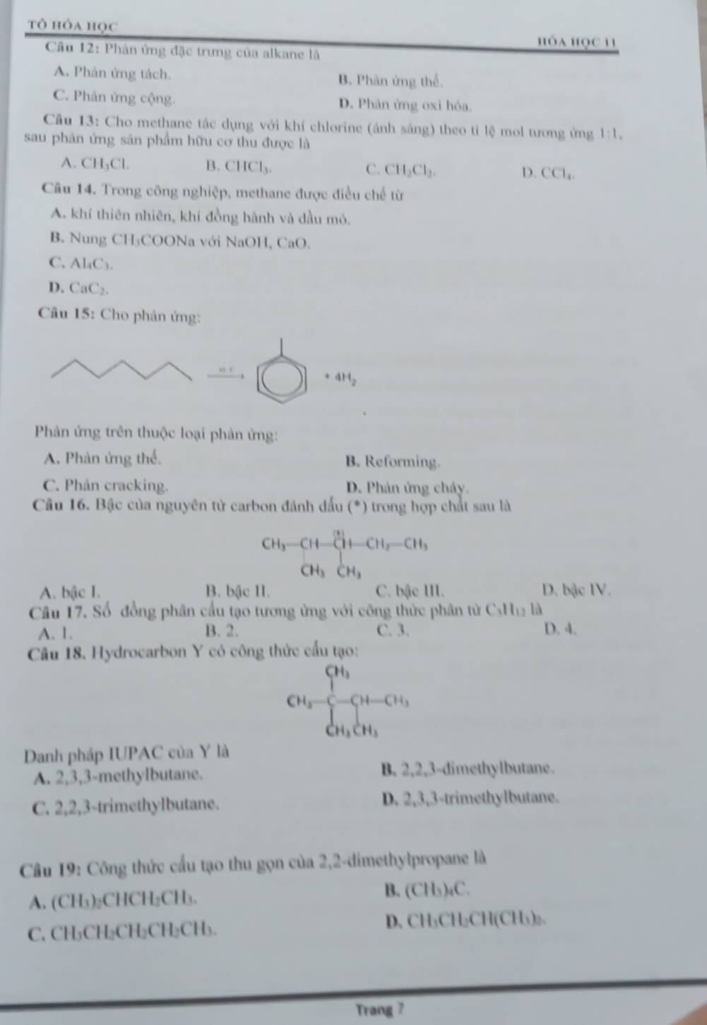 tô hỏa học
hỏa học 11
Câu 12: Phân ứng đặc trưng của alkane là
A. Phân ứng tách. B. Phân ứng thể.
C. Phản ứng cộng. D. Phản ứng oxi hóa.
Câu 13: Cho methane tắc dụng với khí chlorine (ảnh sáng) theo tỉ lệ mol tương ứng 1:1,
sau phản ứng sản phẩm hữu cơ thu được là
A. CH_3Cl. B. CHCl_3. C. CH_2Cl_2. D. CCl_4.
Câu 14. Trong công nghiệp, methane được điều chế từ
A. khí thiên nhiên, khí đồng hành và đầu mô.
B. Nung CH₃COONa với NaOH, CaO.
C. Al_4C_3
D. CaC_2.
Câu 15: Cho phản ứng:
4H_2
Phản ứng trên thuộc loại phản ứng:
A. Phản ứng thể. B. Reforming.
C. Phản cracking. D. Phản ứng cháy.
Câu 16. Bậc của nguyên tử carbon đánh đấu (^circ  * ) trong hợp chất sau là
CH_3-CH-CH-CH_2-CH_3
CH_3CH_3
A. bậc I. B. bậc II. C. bậe III. D. bậc IV.
Câu 17. Số đồng phân cấu tạo tương ứng với công thức phân từ C_1H_12 là
A. 1. B. 2. C. 3. D. 4.
Câu 18. Hydrocarbon Y có công thức cấu tạo:
CH_2-frac (∈tlimits i)^(3+CH_3-)[H-CH_3_Cu_3
Danh pháp IUPAC của Y là
A. 2,3,3-methylbutane. B. 2,2,3-dimethylbutane.
C. 2,2,3-trimethylbutane. D. 2,3,3-trimethylbutane.
Câu 19: Công thức cấu tạo thu gọn của 2,2-dimethylpropane là
A. (CH₃)₂CHCH₂CH₃.
B. (CH₃)₄C.
C. CH₃CH₂CH₂CH₂CH₃. D. CH₃CH₂CH(CH₃)₂.
Trang 7