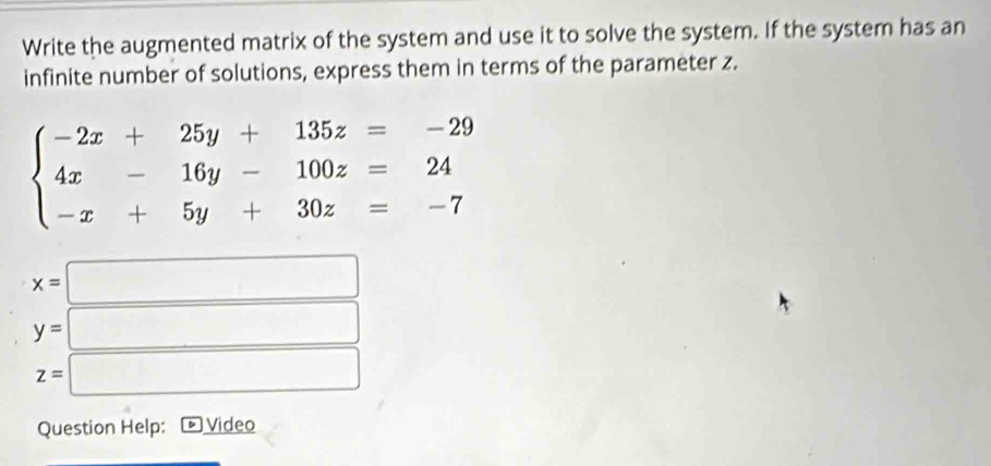 Write the augmented matrix of the system and use it to solve the system. If the system has an 
infinite number of solutions, express them in terms of the parameter z.
beginarrayl -2x+25y+135z=-29 4x-16y-100z=24 -x+5y+30z=-7endarray.
x=□
y=□
z=□
Question Help: Video