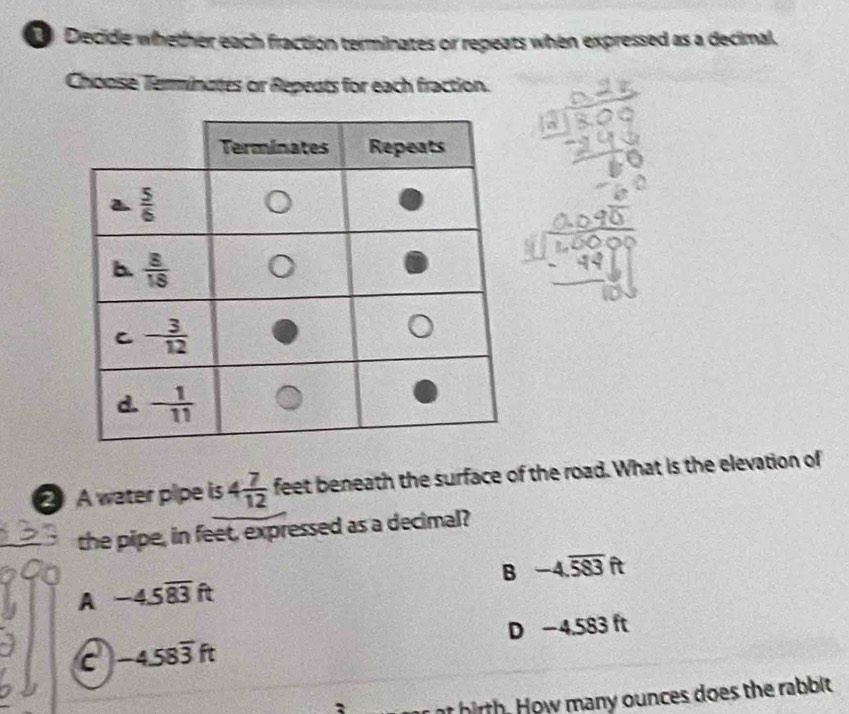 Decide whether each fraction terminates or repeats when expressed as a decimal.
Choose Terminates or Repects for each fraction.
A water pipe is 4 7/12  feet beneath the surface of the road. What is the elevation of
the pipe, in feet, expressed as a decimal?
B -4.overline 583ft
A -4.5overline 83ft
D -45 83 ft
c -4.58overline 3ft
r at hirth. How many ounces does the rabbit