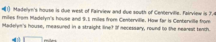 Madelyn's house is due west of Fairview and due south of Centerville. Fairview is 7.4
miles from Madelyn's house and 9.1 miles from Centerville. How far is Centerville from 
Madelyn's house, measured in a straight line? If necessary, round to the nearest tenth.
□ _n níles