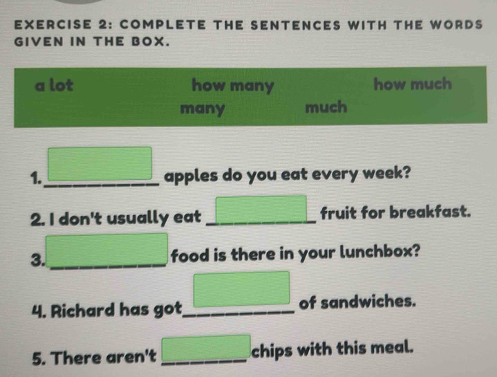 COMPLETE THE SENTENCES WITH THE WORDS 
GIVEN IN THE BOX. 
a lot how many how much 
many much 
1._  1/2   □ /□  
apples do you eat every week? 
2. I don't usually eat _ □ fruit for breakfast.
x_1+x_2= □ /□   3x-39
3. _food is there in your lunchbox? 
4. Richard has got_ □ of sandwiches. 
5. There aren't _ □ chips with this meal.