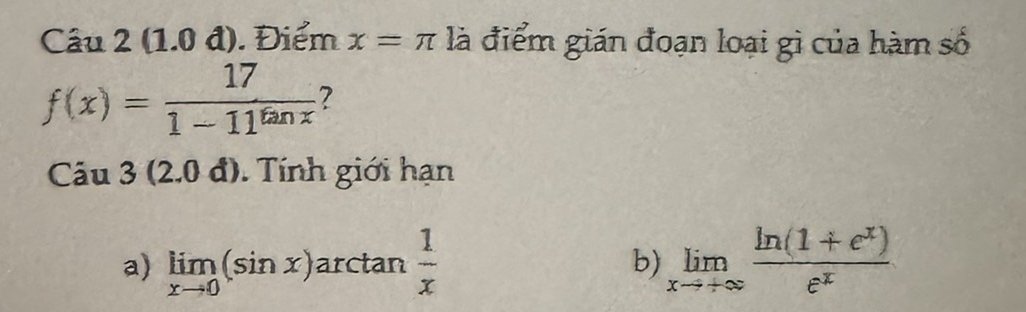 (1.0 đ). Điểm x=π là điểm gián đoạn loại gì của hàm số
f(x)= 17/1-11^(tan x)  ?
Cau3(2.0d) Tính giới hạn
a) limlimits _xto 0(sin x) ar ctar n 1/x  limlimits _xto +∈fty  (ln (1+e^x))/e^x 
b)