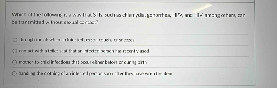 Which of the following is a way that STIs, such as chlamydia, gonorrhea, HPV, and HIV, among others, can
be transmitted without sexual contact?
through the air when an infected person coughs or sneezes
contact with a toilet seat that an infected person has recently used
mother-to-child infections that occur either before or during birth
handling the clothing of an infected person soon after they have worn the item