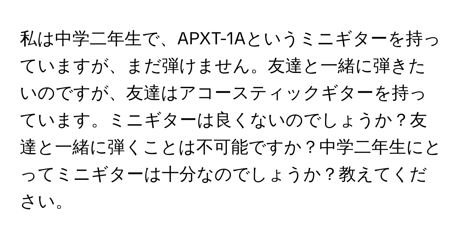 私は中学二年生で、APXT-1Aというミニギターを持っていますが、まだ弾けません。友達と一緒に弾きたいのですが、友達はアコースティックギターを持っています。ミニギターは良くないのでしょうか？友達と一緒に弾くことは不可能ですか？中学二年生にとってミニギターは十分なのでしょうか？教えてください。