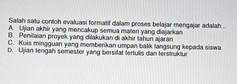 Salah satu contoh evaluasi formatif dalam proses belajar rengajar adalah...
A. Ujian akhir yang mencakup semua materi yang diajarkan
B. Penilaian proyek yang dilakukan di akhir tahun ajaran
C. Kuis mingguan yang memberikan umpan balik langsung kepada siswa
D. Ujian tengah semester yang bersifat tertulis dan terstruktur