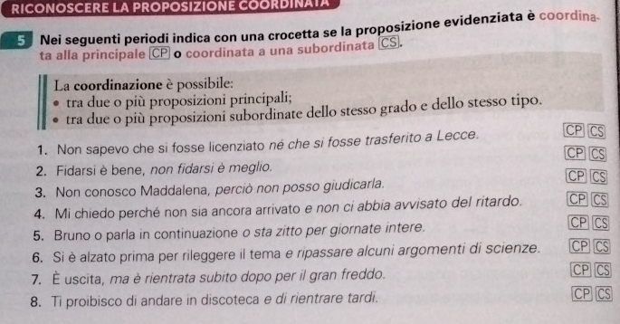 RICONOSCERE LA PROPOSIZIONE COORDINATA
5 Nei seguenti periodi indica con una crocetta se la proposizione evidenziata è coordina
ta alla principale (CP o coordinata a una subordinata (CS.
La coordinazione è possibile:
tra due o più proposizioni principali;
tra due o più proposizioni subordinate dello stesso grado e dello stesso tipo.
1. Non sapevo che si fosse licenziato né che si fosse trasferito a Lecce. CP CS
CP CS
2. Fidarsi è bene, non fidarsi è meglio.
CP CS
3. Non conosco Maddalena, perciò non posso giudicarla.
4. Mi chiedo perché non sia ancora arrivato e non ci abbia avvisato del ritardo. CP CS
5. Bruno o parla in continuazione o sta zitto per giornate intere.
CP CS
6. Si èalzato prima per rileggere il tema e ripassare alcuni argomenti di scienze. CP CS CP CS
7. É uscita, ma è rientrata subito dopo per il gran freddo.
8. Ti proibisco di andare in discoteca e di rientrare tardi.
CP CS