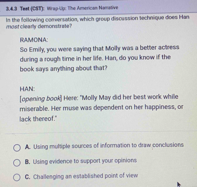 Test (CST): Wrap-Up: The American Narrative
In the following conversation, which group discussion technique does Han
most clearly demonstrate?
RAMONA:
So Emily, you were saying that Molly was a better actress
during a rough time in her life. Han, do you know if the
book says anything about that?
HAN:
[opening book] Here: "Molly May did her best work while
miserable. Her muse was dependent on her happiness, or
lack thereof."
A. Using multiple sources of information to draw conclusions
B. Using evidence to support your opinions
C. Challenging an established point of view