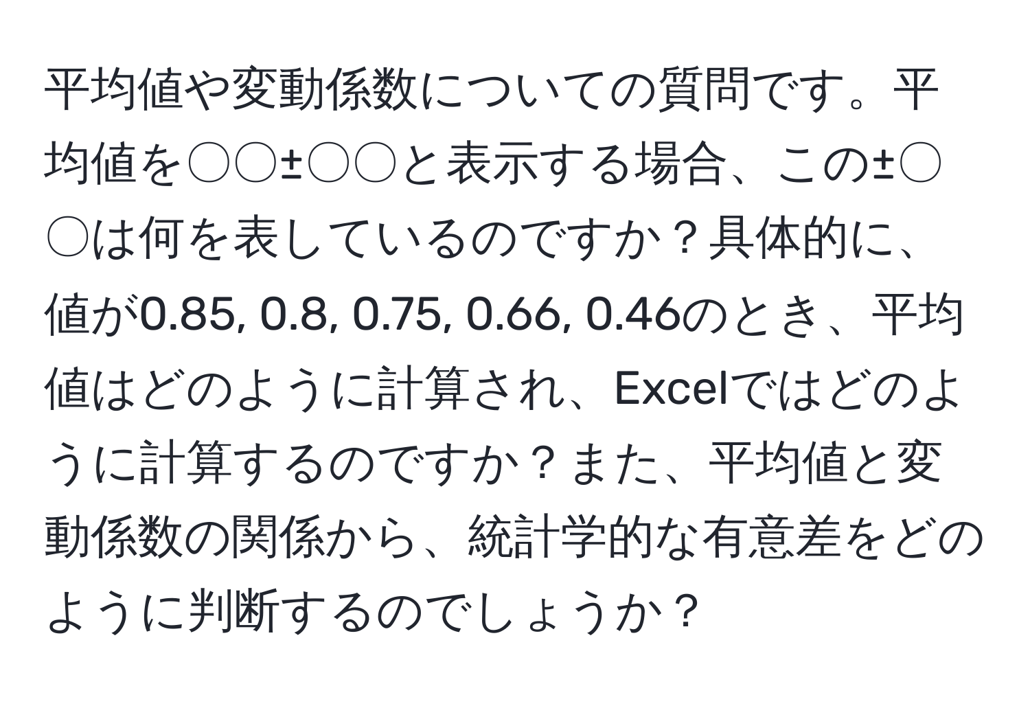 平均値や変動係数についての質問です。平均値を〇〇±〇〇と表示する場合、この±〇〇は何を表しているのですか？具体的に、値が0.85, 0.8, 0.75, 0.66, 0.46のとき、平均値はどのように計算され、Excelではどのように計算するのですか？また、平均値と変動係数の関係から、統計学的な有意差をどのように判断するのでしょうか？