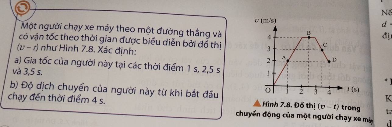 Nế
d 
Một người chạy xe máy theo một đường thẳng và
đị
có vận tốc theo thời gian được biểu diễn bởi đồ thị
(v-t) như Hình 7.8. Xác định: 
a) Gia tốc của người này tại các thời điểm 1 s, 2,5 s
và 3,5 s. 
* ]
b) Độ dịch chuyển của người này từ khi bắt đầu
K
chạy đến thời điểm 4 s.  Hình 7.8. Đồ thị (upsilon -t) trong ta
chuyển động của một người chạy xe máy d