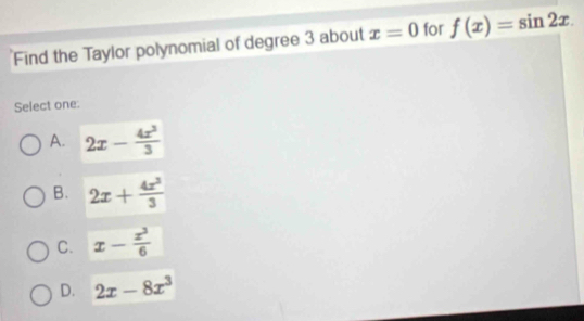 Find the Taylor polynomial of degree 3 about x=0 for f(x)=sin 2x. 
Select one:
A. 2x- 4x^3/3 
B. 2x+ 4x^3/3 
C. x- x^3/6 
D. 2x-8x^3