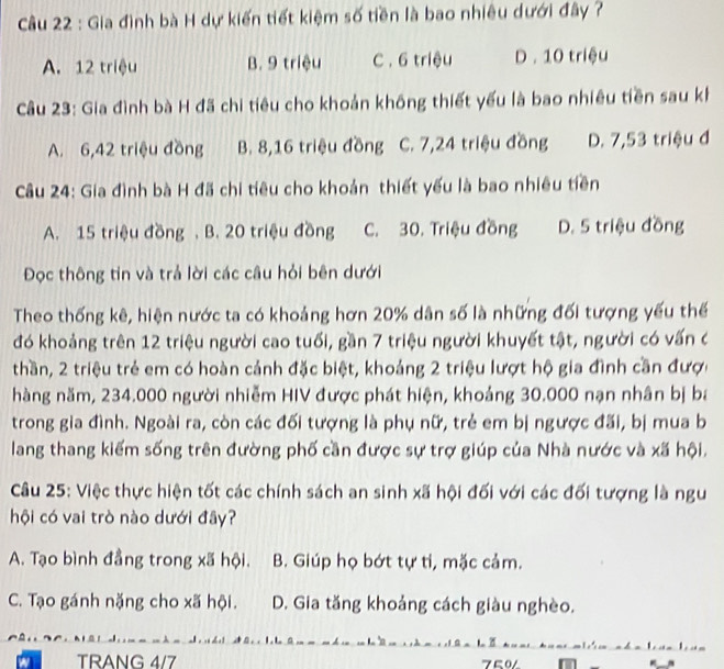 Gia đình bà H dự kiến tiết kiệm số tiền là bao nhiêu dưới đây ?
A. 12 triệu B. 9 triệu C . 6 triệu D. 10 triệu
Câu 23: Gia đình bà H đã chi tiêu cho khoản không thiết yếu là bao nhiều tiền sau kh
A. 6,42 triệu đồng B. 8,16 triệu đồng C. 7,24 triệu đồng D. 7,53 triệu đ
Câu 24: Gia đình bà H đã chi tiêu cho khoản thiết yếu là bao nhiêu tiền
A. 15 triệu đồng . B. 20 triệu đồng C. 30. Triệu đồng D. 5 triệu đồng
Đọc thông tin và trả lời các câu hỏi bên dưới
Theo thống kê, hiện nước ta có khoảng hơn 20% dân số là những đối tượng yếu thế
đó khoảng trên 12 triệu người cao tuổi, gần 7 triệu người khuyết tật, người có vấn c
thần, 2 triệu trẻ em có hoàn cảnh đặc biệt, khoảng 2 triệu lượt hộ gia đình cần được
hàng năm, 234.000 người nhiễm HIV được phát hiện, khoảng 30.000 nạn nhân bị ba
trong gia đình. Ngoài ra, còn các đối tượng là phụ nữ, trẻ em bị ngược đãi, bị mua b
lang thang kiếm sống trên đường phố cần được sự trợ giúp của Nhà nước và xã hội.
Câu 25: Việc thực hiện tốt các chính sách an sinh xã hội đối với các đối tượng là ngư
hội có vai trò nào dưới đây?
A. Tạo bình đẳng trong xã hội. B. Giúp họ bớt tự ti, mặc cảm.
C. Tạo gánh nặng cho xã hội. D. Gia tăng khoảng cách giàu nghèo.
TRANG 4/7 750