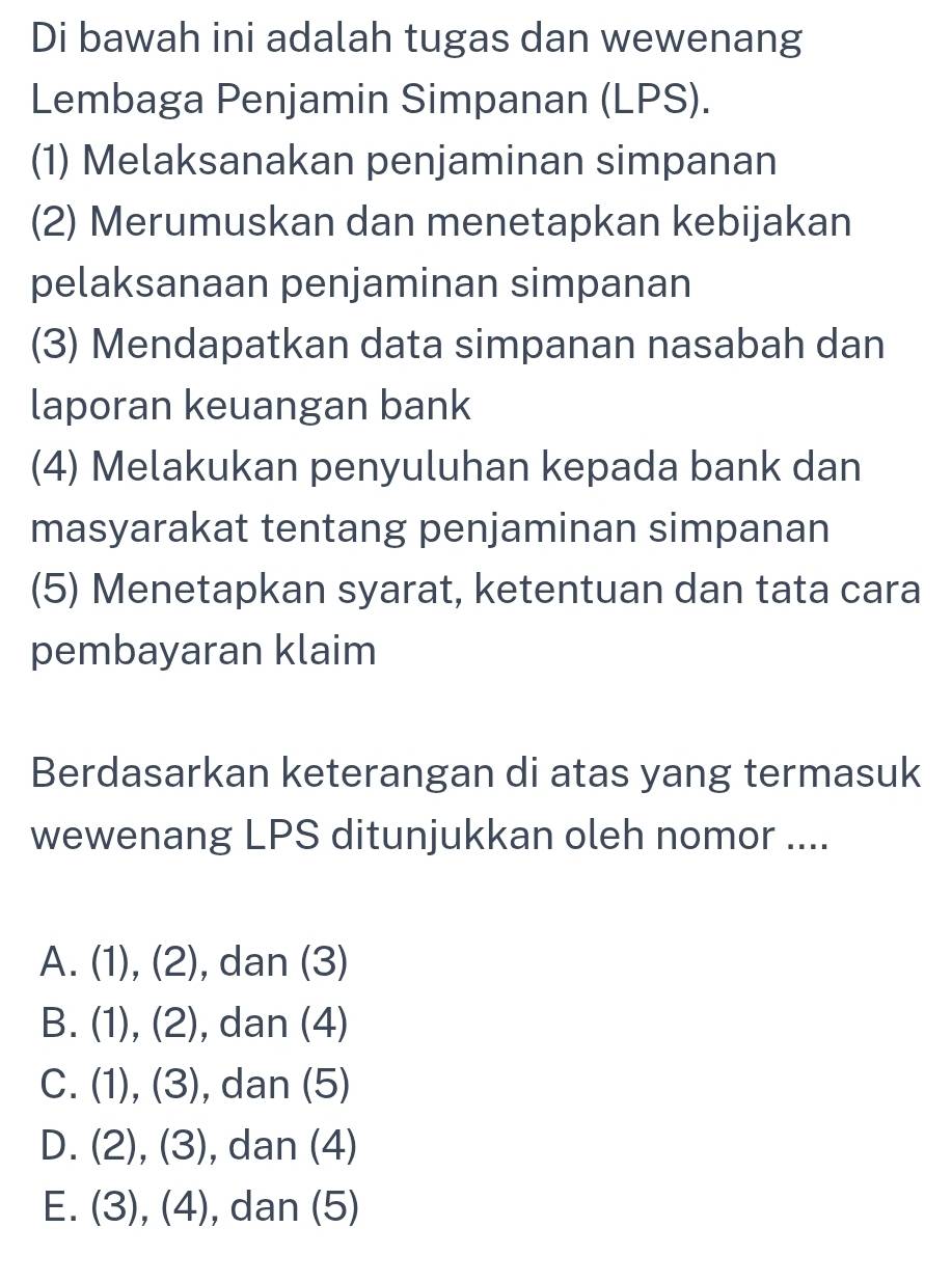 Di bawah ini adalah tugas dan wewenang
Lembaga Penjamin Simpanan (LPS).
(1) Melaksanakan penjaminan simpanan
(2) Merumuskan dan menetapkan kebijakan
pelaksanaan penjaminan simpanan
(3) Mendapatkan data simpanan nasabah dan
laporan keuangan bank
(4) Melakukan penyuluhan kepada bank dan
masyarakat tentang penjaminan simpanan
(5) Menetapkan syarat, ketentuan dan tata cara
pembayaran klaim
Berdasarkan keterangan di atas yang termasuk
wewenang LPS ditunjukkan oleh nomor ....
A. (1), (2), dan (3)
B. (1), (2), dan (4)
C. (1), (3), dan (5)
D. (2), (3), ), dan (4)
E. (3), (4), , dan (5)