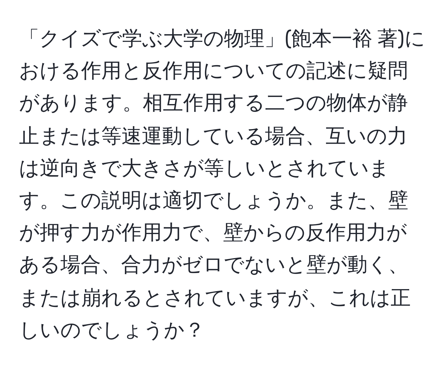 「クイズで学ぶ大学の物理」(飽本一裕 著)における作用と反作用についての記述に疑問があります。相互作用する二つの物体が静止または等速運動している場合、互いの力は逆向きで大きさが等しいとされています。この説明は適切でしょうか。また、壁が押す力が作用力で、壁からの反作用力がある場合、合力がゼロでないと壁が動く、または崩れるとされていますが、これは正しいのでしょうか？