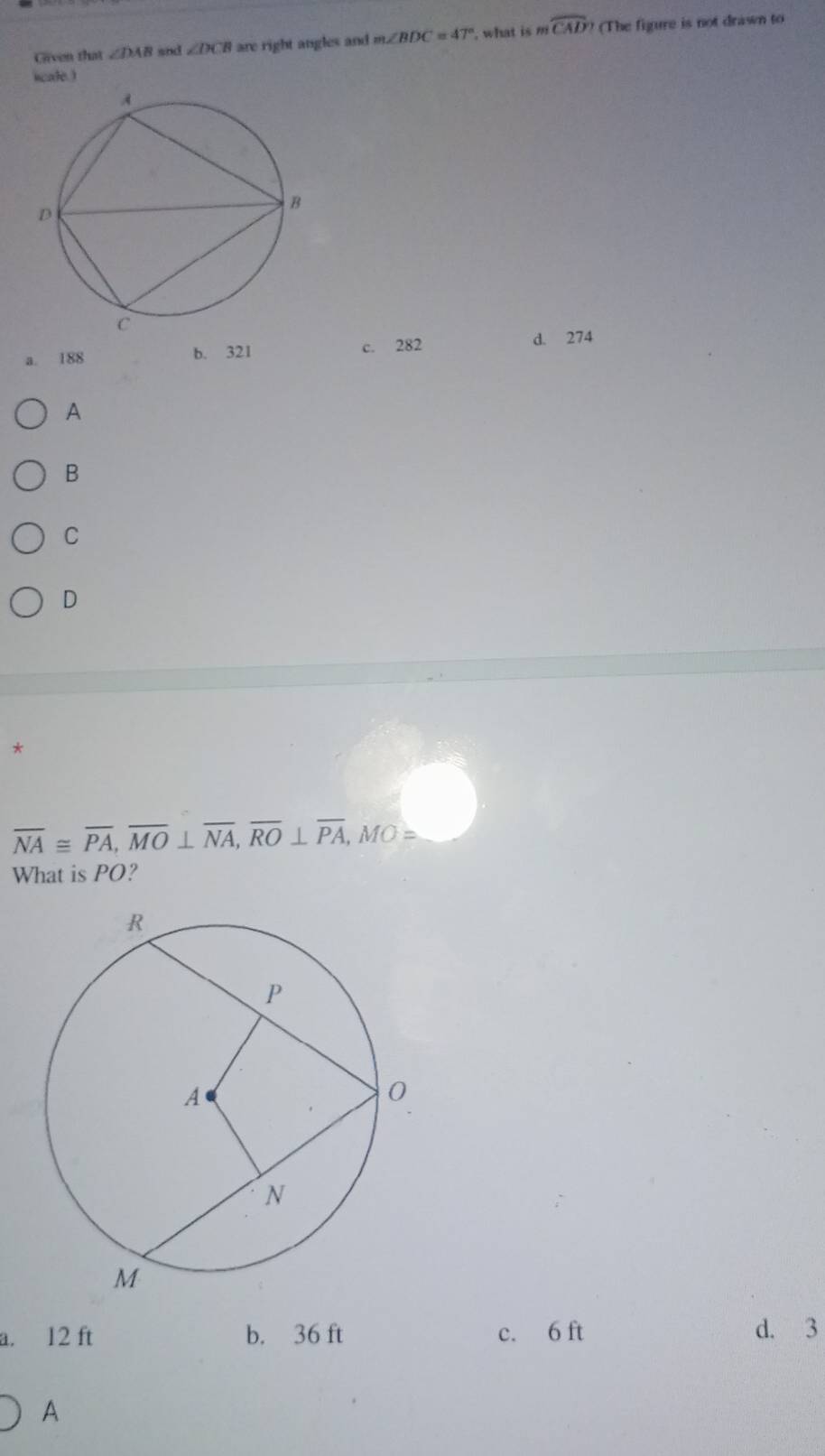 Grven that ∠ DAB snd ∠ DCB are right angles and m∠ BDC=47° , what is mwidehat CAD? (The figure is not drawn to
hcate.)
c. 282 d. 274
a. 188 b. 321
A
B
C
D
*
overline NA≌ overline PA, overline MO⊥ overline NA, overline RO⊥ overline PA, MO=
What is PO?
a. 12 ft b. 36 ft c. 6 ft d. 3
A