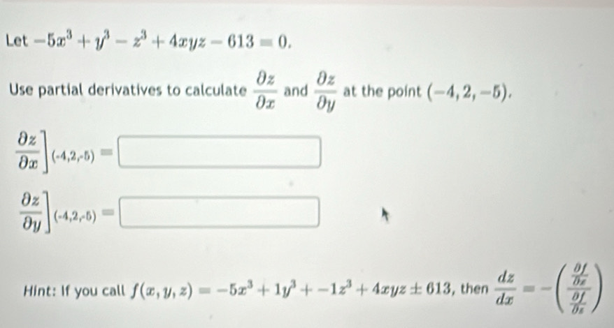 Let -5x^3+y^3-z^3+4xyz-613=0. 
Use partial derivatives to calculate  partial z/partial x  and  partial z/partial y  at the point (-4,2,-5).
 partial z/partial x ]_(-4,2,5)=□
 partial z/partial y ]_(-4,2,5)=□
Hint: If you call f(x,y,z)=-5x^3+1y^3+-1z^3+4xyz± 613 , then  dz/dx =-(frac  partial f/partial x  partial f/partial x )