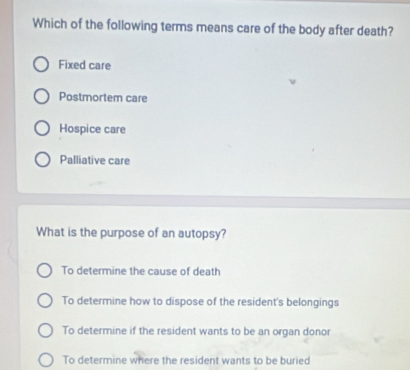 Which of the following terms means care of the body after death?
Fixed care
Postmortem care
Hospice care
Palliative care
What is the purpose of an autopsy?
To determine the cause of death
To determine how to dispose of the resident's belongings
To determine if the resident wants to be an organ donor
To determine where the resident wants to be buried