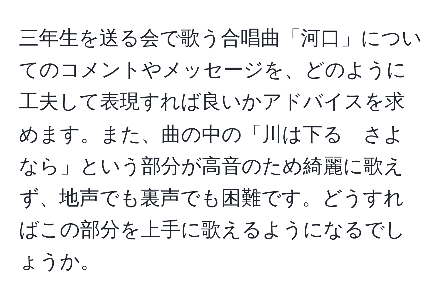 三年生を送る会で歌う合唱曲「河口」についてのコメントやメッセージを、どのように工夫して表現すれば良いかアドバイスを求めます。また、曲の中の「川は下る　さよなら」という部分が高音のため綺麗に歌えず、地声でも裏声でも困難です。どうすればこの部分を上手に歌えるようになるでしょうか。