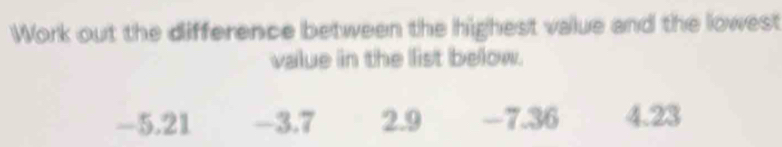 Work out the difference between the highest value and the lowest
value in the list below.
-5.21 -3.7 2.9 -7.36 4.23