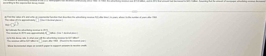 according to the exponential decay mode! s. newspapers has declined conbhuously since 1960. In 1960, the advertising revenue was $738 billion, and in 2012 that amount had decreased to $43 2 billion. Assuming that the amount of newspaper advertising revenue decreased 
a) Find the value of k and write an exponential function that describes the advertising revenue R(t) after time t, in years, where t is the number of years after 1960
The value of k is approximately (Use 4 decimal places ) □
R(r)=□^(□)
b) Estimate the advertising revenue in 2015 
The revenus in 2015 was approximately $ billion (Use 1 decimal place 
c) At this decay rate, in what year will the advertising revenue be $37 billion?
□ years after 1960. (Round to the nearest year ) 
Show incremental steps on scratch paper to support answers to receive credit.