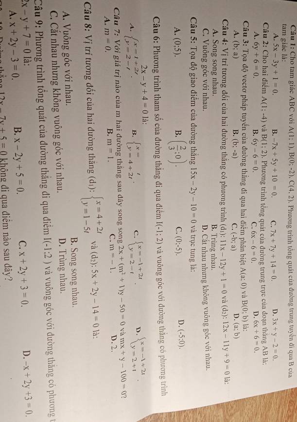 Cho tam giác ABC với A(1;1),B(0;-2),C(4,2)
tam giác là:  Phương trình tổng quát của đường trung tuyển đi qua B của
A. 5x-3y+1=0. B. -7x+5y+10=0. C. 7x+7y+14=0. D. 3x+y-2=0.
Câu 2: Cho hai điểm A(1;-4) và B(1;2) 0. Phương trình tổng quát của đường trung trực của đoạn thăng AB là:
A. 6y+6=0. B. 6y-6=0. C. 6x-6=0. D. 6x+6=0.
Câu 3: Tọa độ vectơ pháp tuyến của đường thẳng đi qua hai điểm phân biệt A(a;0) và B(0:b) là:
A. (b;a) B. (b;-a) C. (-b;a)
D. (a;b)
Câu 4: Vi trí tương đối của hai đường thẳng có phương trình (d_1):11x-12y+1=0 và (d_2):12x-11y+9=0 là:
A. Song song nhau. B. Trùng nhau.
C. Vuông góc với nhau. D. Cất nhau nhưng không vuông góc với nhau.
Câu 5: Tọa độ giao điểm của đường thắng 15x-2y-10=0 à trục tung là:
C.
A. (0;5). B. ( 2/3 ;0). (0;-5).
D. (-5:0).
Câu 6: Phương trình tham số của đường thẳng đi qua điểm I(-1;2) và vuông góc với đường thằng có phương trình
2x-y+4=0 là:
A. beginarrayl x=1+2t y=2-tendarray. . B. beginarrayl x=t y=4+2tendarray. . C. beginarrayl x=-1+2t y=2-tendarray. . D. beginarrayl x=-1+2i y=2+1endarray. .
Câu 7: Với giá trị nảo của m hai đường thẳng sau dây song song 2x+(m^2+1)y-50=0 và mx+y-100=0 7
C. m=-1.
A. m=0.
B. m=1. D. 2.
Câu 8: Vị trí tương đối của hai đường thăng (d_1):beginarrayl x=4+2t y=1-5tendarray. và (d_2):5x+2y-14=0 là:
A. Vuông góc với nhau. B. Song song nhau.
C. Cắt nhau nhưng không vuông góc với nhau. D. Trùng nhau.
Câu 9: Phương trình tổng quát của đường thắng đi qua điểm I(-1:2) và vuông góc với đường thăng có phương t
2x-y+7=0 là: D. -x+2y+3=0.
A. x+2y-3=0 B. x-2y+5=0. C. x+2y+3=0.
thắng 12x-7y+5=0 không đi qua điểm nào sau đây?