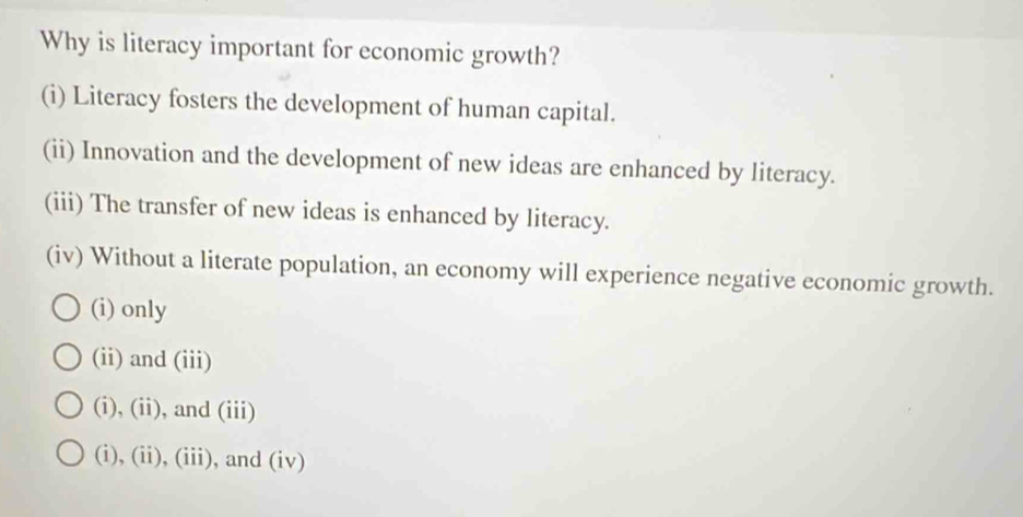 Why is literacy important for economic growth?
(i) Literacy fosters the development of human capital.
(ii) Innovation and the development of new ideas are enhanced by literacy.
(iii) The transfer of new ideas is enhanced by literacy.
(iv) Without a literate population, an economy will experience negative economic growth.
(i) only
(ii) and (iii)
(i), (ii), and (iii)
(i), (ii), (iii), and (iv)