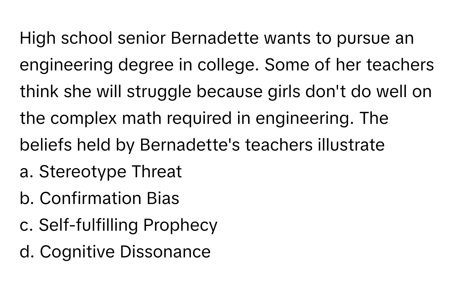 High school senior Bernadette wants to pursue an engineering degree in college. Some of her teachers think she will struggle because girls don't do well on the complex math required in engineering. The beliefs held by Bernadette's teachers illustrate 

a. Stereotype Threat 
b. Confirmation Bias 
c. Self-fulfilling Prophecy 
d. Cognitive Dissonance