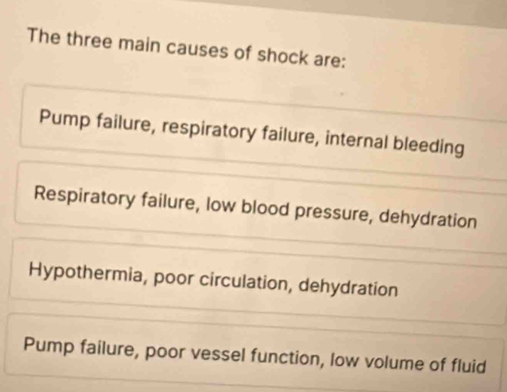 The three main causes of shock are:
Pump failure, respiratory failure, internal bleeding
Respiratory failure, low blood pressure, dehydration
Hypothermia, poor circulation, dehydration
Pump failure, poor vessel function, low volume of fluid