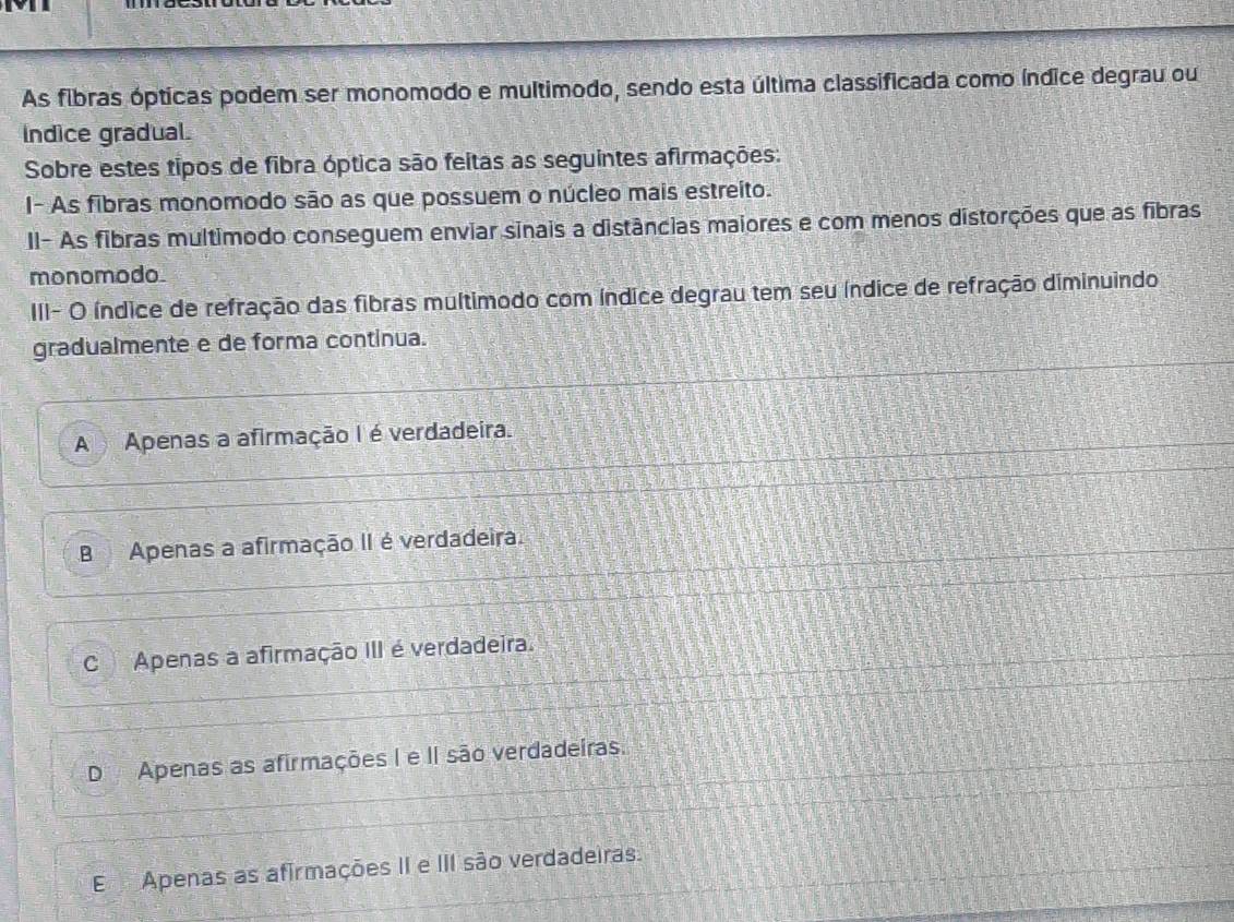 As fibras ópticas podem ser monomodo e multimodo, sendo esta última classificada como índice degrau ou
Indice gradual.
Sobre estes tipos de fibra óptica são feitas as seguintes afirmações:
I- As fibras monomodo são as que possuem o núcleo mais estreito.
II- As fibras multimodo conseguem enviar sinais a distâncias maiores e com menos distorções que as fibras
monomodo.
III- O índice de refração das fibras multimodo com índice degrau tem seu índice de refração diminuindo
gradualmente e de forma continua.
A Apenas a afirmação I é verdadeira.
B Apenas a afirmação II é verdadeira.
C Apenas a afirmação III é verdadeira.
D Apenas as afirmações I e II são verdadeiras.
EApenas as afirmações II e III são verdadeiras.