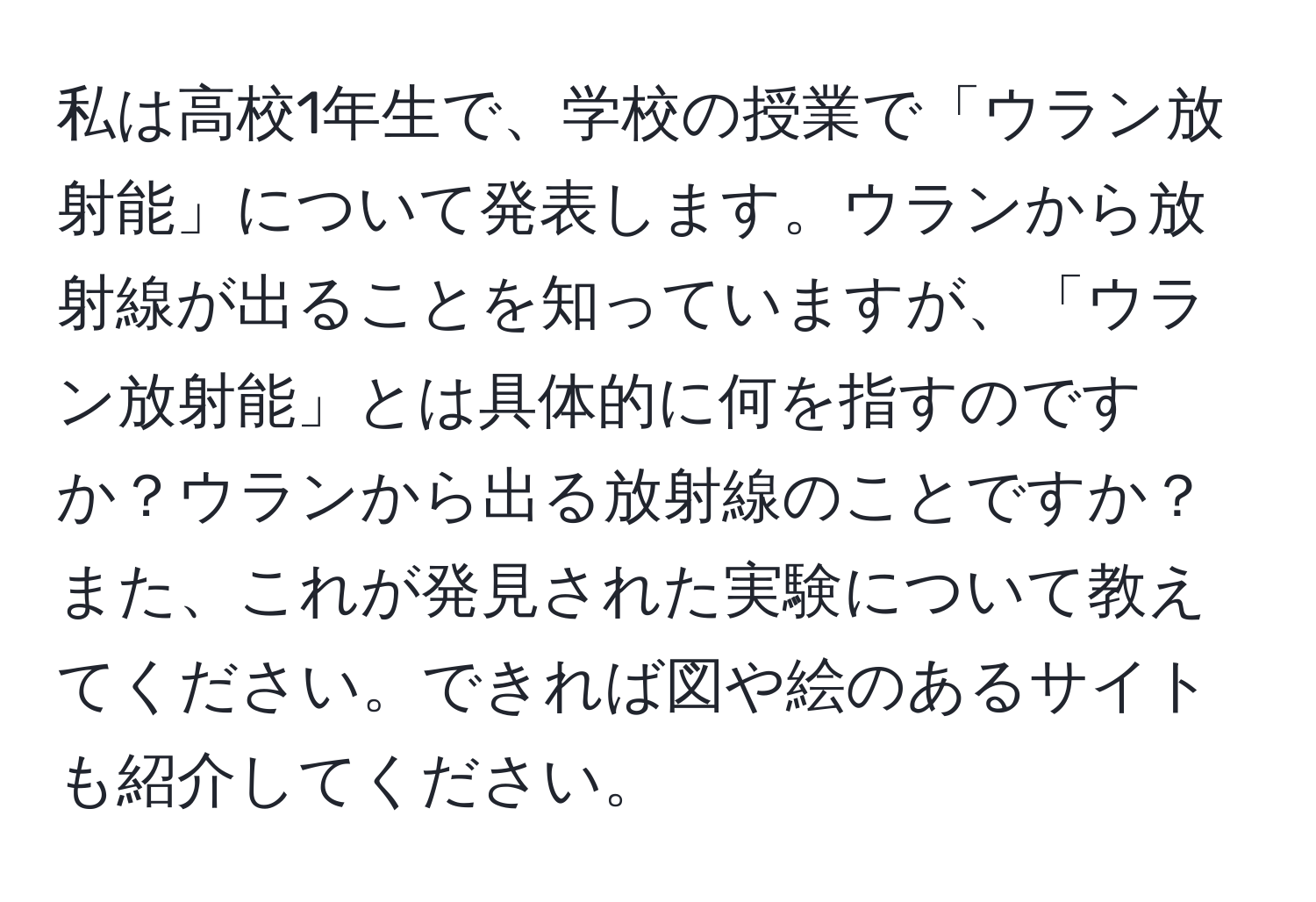 私は高校1年生で、学校の授業で「ウラン放射能」について発表します。ウランから放射線が出ることを知っていますが、「ウラン放射能」とは具体的に何を指すのですか？ウランから出る放射線のことですか？また、これが発見された実験について教えてください。できれば図や絵のあるサイトも紹介してください。