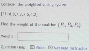 Consider the weighted voting system
[37:8,8,7,7,7,5,4,2]
Find the weight of the coaltion  P_1,P_3,P_4
Weight=□
Question Help: D Video Message instructor