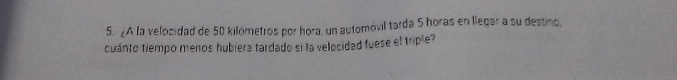 ¿A la velocidad de 50 kilómetros por hora, un automóvil tarda 5 horas en llegar a su destino, 
cuánto tiempo menos hubiera tardado si la velocidad fuese el triple?