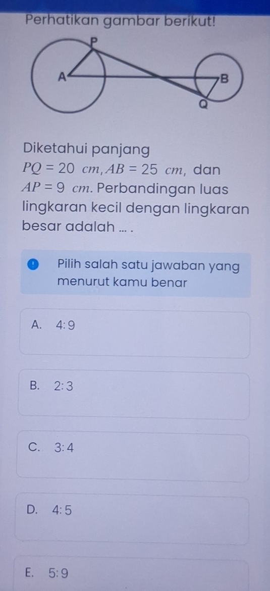 Perhatikan gambar berikut!
Diketahui panjang
PQ=20cm, AB=25cm , dan
AP=9cm. Perbandingan luas
lingkaran kecil dengan lingkaran
besar adalah ... .
Pilih salah satu jawaban yang
menurut kamu benar
A. 4:9
B. 2:3
C. 3:4
D. 4:5
E. 5:9