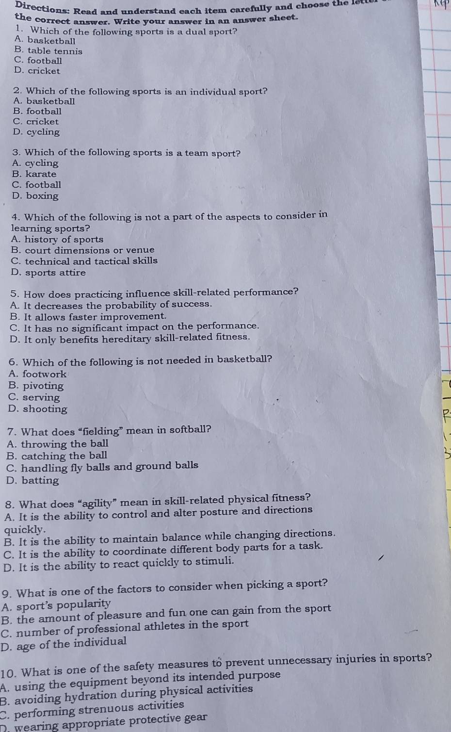 Directions: Read and understand each item carefully and choose the lew
the correct answer. Write your answer in an answer sheet.
1. Which of the following sports is a dual sport?
A. basketball
B. table tennis
C. football
D. cricket
2. Which of the following sports is an individual sport?
A. basketball
B. football
C. cricket
D. cycling
3. Which of the following sports is a team sport?
A. cycling
B. karate
C. football
D. boxing
4. Which of the following is not a part of the aspects to consider in
learning sports?
A. history of sports
B. court dimensions or venue
C. technical and tactical skills
D. sports attire
5. How does practicing influence skill-related performance?
A. It decreases the probability of success.
B. It allows faster improvement.
C. It has no significant impact on the performance.
D. It only benefits hereditary skill-related fitness.
6. Which of the following is not needed in basketball?
A. footwork
B. pivoting
C. serving
D. shooting
7. What does “fielding” mean in softball?
A. throwing the ball
B. catching the ball
C. handling fly balls and ground balls
D. batting
8. What does “agility” mean in skill-related physical fitness?
A. It is the ability to control and alter posture and directions
quickly.
B. It is the ability to maintain balance while changing directions.
C. It is the ability to coordinate different body parts for a task.
D. It is the ability to react quickly to stimuli.
9. What is one of the factors to consider when picking a sport?
A. sport’s popularity
B. the amount of pleasure and fun one can gain from the sport
C. number of professional athletes in the sport
D. age of the individual
10. What is one of the safety measures to prevent unnecessary injuries in sports?
A. using the equipment beyond its intended purpose
B. avoiding hydration during physical activities
C. performing strenuous activities
Dr wearing appropriate protective gear