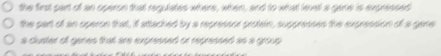 the first part of an operon that regulates where, when, and to what level a gane is expressed 
the part of an operon that, it attached by a repressor protein, suppresses the expression of a gene 
a cluster of genes that are expressed or repressed as a group .
