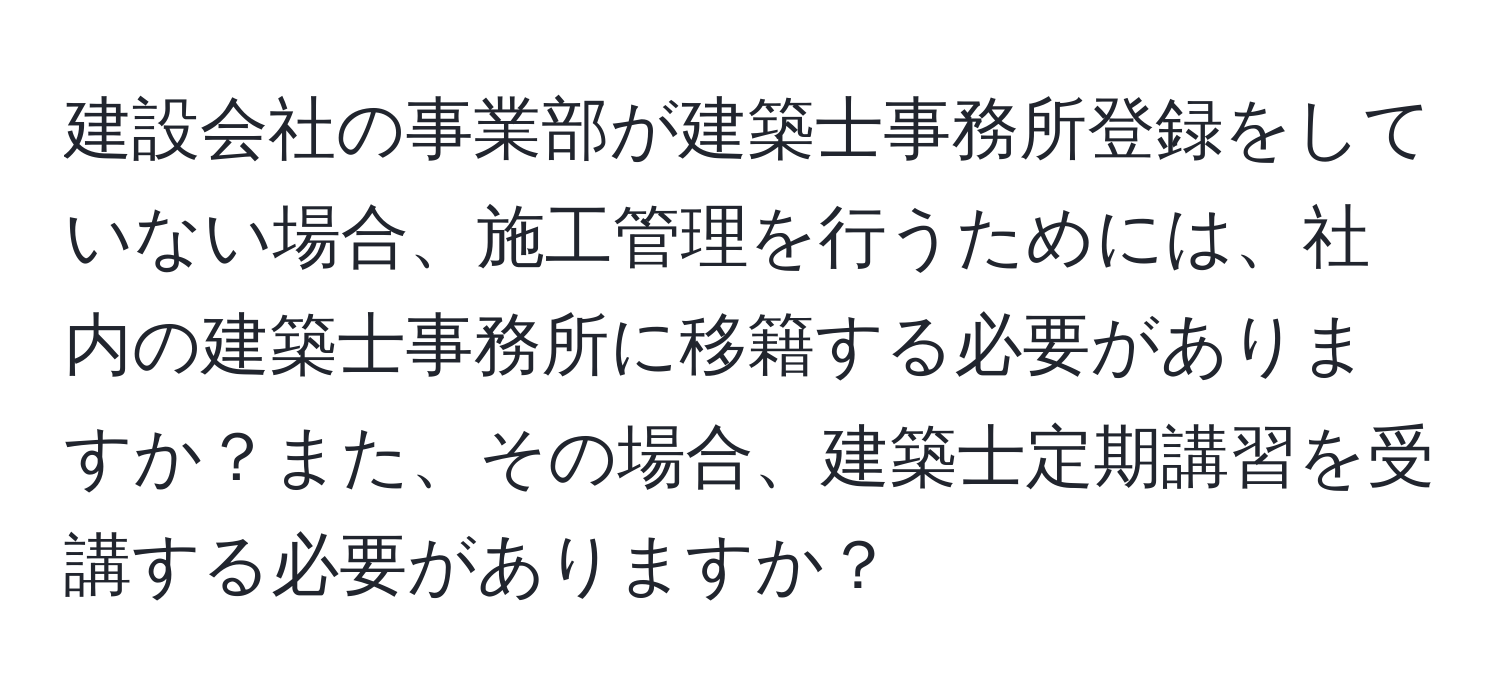 建設会社の事業部が建築士事務所登録をしていない場合、施工管理を行うためには、社内の建築士事務所に移籍する必要がありますか？また、その場合、建築士定期講習を受講する必要がありますか？