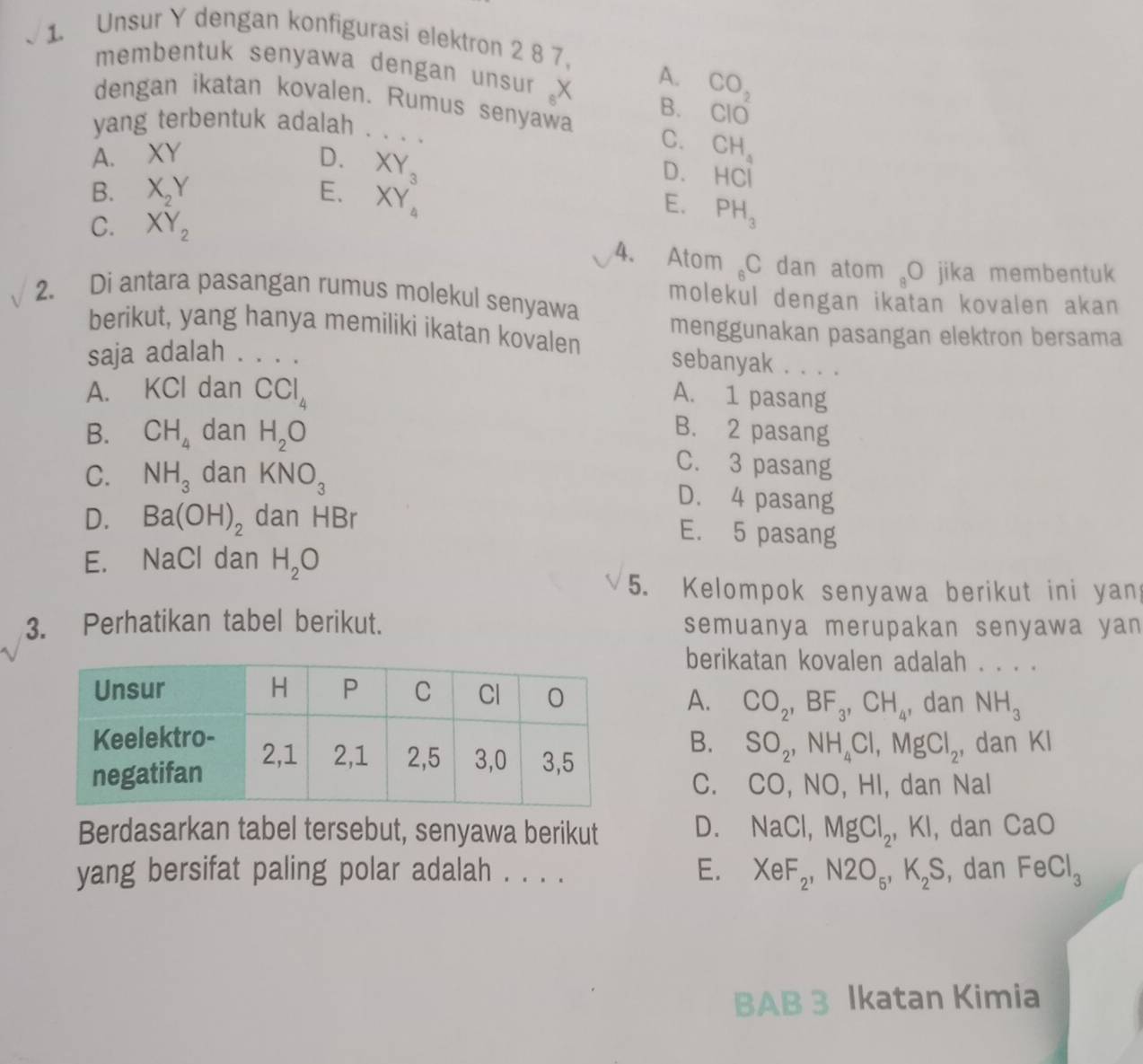 Unsur Y dengan konfigurasi elektron 2 8 7.
membentuk senyawa dengan unsur X A. CO_2
dengan ikatan kovalen. Rumus senyawa B. CIO
yang terbentuk adalah . . . . C. CH_4
A. XY D. XY_3
D. HCI
B. X_2Y E. XY_4 E. PH_3
C. XY_2
4. Atom _6C dan atom a O jika membentuk
2. Di antara pasangan rumus molekul senyawa molekul dengan ikatan kovalen akan
berikut, yang hanya memiliki ikatan kovalen menggunakan pasangan elektron bersama
saja adalah . . . .
sebanyak . . . .
A. KCl dan CCl_4
A. 1 pasang
B. CH_4 dan H_2O
B. 2 pasang
C. NH_3 dan KNO_3
C. 3 pasang
D. 4 pasang
D. Ba(OH)_2 dan HBr
E. 5 pasang
E. NaCl dan H_2O
5. Kelompok senyawa berikut ini yan
3. Perhatikan tabel berikut. semuanya merupakan senyawa yan
berikatan kovalen adalah . . . .
A. CO_2,BF_3,CH_4 , dan NH_3
B. SO_2,NH_4Cl,MgCl_2 , dan KI
C. CO, NO, HI, dan Nal
Berdasarkan tabel tersebut, senyawa berikut D. NaCl,MgCl_2,KI , dan CaO
yang bersifat paling polar adalah . . . . E. XeF_2,N2O_5,K_2S , dan FeCl_3
BAB 3 Ikatan Kimia