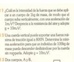 ¿Cuál es la intensidad de la fuerza que se debe apit 
car a un cuerpo de 1kg de masa, de modo que el 
cuerpo suba verticalmente, con una aceleración de
1m/s^2 *? Desprecie a la resistencia del aire y adopte
g=10m/s^2. 
Una cuerda vertical puede soportar una fuerza má- 
xima de tracción igual a 800N. Determine la mini- 
ma aceleración para que un indivíduo de 100kg de 
masa pueda descender deslizándose por la cuerda 
sin roqperia. Adopte g=10m/s^2. 
1 ③ Dos cuerpos, A y B,