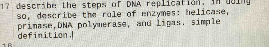 describe the steps of DNA replication. in doing 
so, describe the role of enzymes: helicase, 
primase,DNA polymerase, and ligas. simple 
definition.| 
18