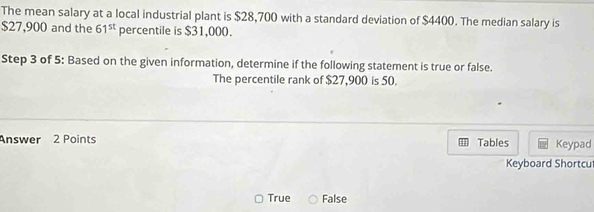 The mean salary at a local industrial plant is $28,700 with a standard deviation of $4400. The median salary is
$27,900 and the 61^(st) percentile is $31,000.
Step 3 of 5: Based on the given information, determine if the following statement is true or false.
The percentile rank of $27,900 is 50.
Answer 2 Points Tables Keypad
Keyboard Shortcu
True False