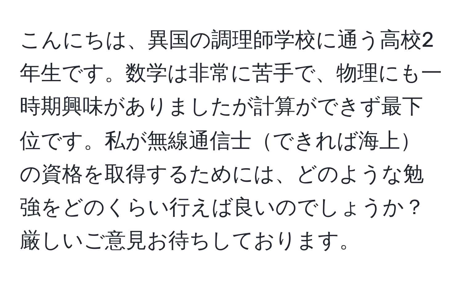 こんにちは、異国の調理師学校に通う高校2年生です。数学は非常に苦手で、物理にも一時期興味がありましたが計算ができず最下位です。私が無線通信士できれば海上の資格を取得するためには、どのような勉強をどのくらい行えば良いのでしょうか？厳しいご意見お待ちしております。