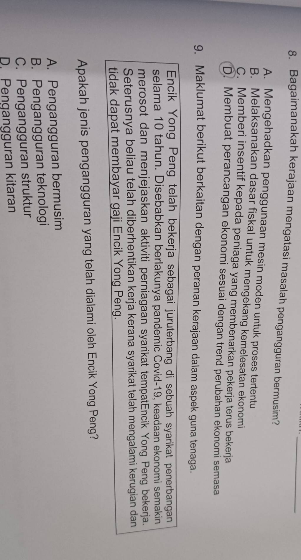 Bagaimanakah kerajaan mengatasi masalah pengangguran bermusim?
A. Mengehadkan penggunaan mesin moden untuk proses tertentu
B. Melaksanakan dasar fiskal untuk mengekang kemelesatan ekonomi
C. Memberi insentif kepada peniaga yang membenarkan pekerja terus bekerja
D. Membuat perancangan ekonomi sesuai dengan trend perubahan ekonomi semasa
9. Maklumat berikut berkaitan dengan peranan kerajaan dalam aspek guna tenaga.
Encik Yong Peng telah bekerja sebagai juruterbang di sebuah syarikat penerbangan
selama 10 tahun. Disebabkan berlakunya pandemic Čovid-19, keadaan ekonomi semakin
merosot dan menjejaskan aktiviti perniagaan syarikat tempatEncik Yong Peng bekerja.
Seterusnya beliau telah diberhentikan kerja kerana syarikat telah mengalami kerugian dan
tidak dapat membayar gaji Encik Yong Peng.
Apakah jenis pengangguran yang telah dialami oleh Encik Yong Peng?
A. Pengangguran bermusim
B. Pengangguran teknologi
C. Pengangguran struktur
D. Pengangguran kitaran