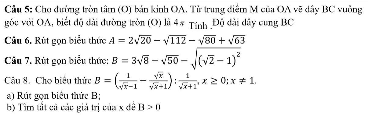 Cho đường tròn tâm (O) bán kính OA. Từ trung điểm M của OA vẽ dây BC vuông 
góc với OA, biết độ dài đường tròn (O) là 4π Tính .Độ dài dây cung BC 
Câu 6. Rút gọn biểu thức A=2sqrt(20)-sqrt(112)-sqrt(80)+sqrt(63)
Câu 7. Rút gọn biểu thức: B=3sqrt(8)-sqrt(50)-sqrt((sqrt 2)-1)^2
Câu 8. Cho biểu thức B=( 1/sqrt(x)-1 - sqrt(x)/sqrt(x)+1 ): 1/sqrt(x)+1 , x≥ 0; x!= 1. 
a) Rút gọn biểu thức B; 
b) Tìm tất cả các giá trị của x đề B>0